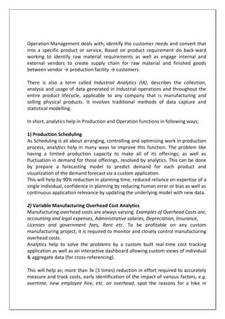 Operation Management deals with; identify the customer needs and convert that
into a specific product or service, Based on product requirement do back-ward
working to identify raw material requirements as well as engage internal and
external vendors to create supply chain for raw material and finished goods
between vendor → production facility → customers.
There is also a term called Industrial Analytics (IA), describes the collection,
analysis and usage of data generated in industrial operations and throughout the
entire product lifecycle, applicable to any company that is manufacturing and
selling physical products. It involves traditional methods of data capture and
statistical modelling.
In short, analytics help in Production and Operation functions in following ways;
1) Production Scheduling
As Scheduling is all about arranging, controlling and optimising work in production
process, analytics help in many ways to improve this function. The problem like
having a limited production capacity to make all of its offerings; as well as
fluctuation in demand for those offerings, resolved by analytics. This can be done
by prepare a forecasting model to predict demand for each product and
visualization of the demand forecast via a custom application.
This will help by 90% reduction in planning time, reduced reliance on expertise of a
single individual, confidence in planning by reducing human error or bias as well as
continuous application relevance by updating the underlying model with new data.
2) Variable Manufacturing Overhead Cost Analytics
Manufacturing overhead costs are always varying. Examples of Overhead Costs are;
accounting and legal expenses, Administrative salaries, Depreciation, Insurance,
Licenses and government fees, Rent etc. To be profitable on any custom
manufacturing project, it is required to monitor and closely control manufacturing
overhead costs.
Analytics help to solve the problems by a custom built real-time cost tracking
application as well as an interactive dashboard allowing custom views of individual
& aggregate data (for cross-referencing).
This will help as; more than 3x (3 times) reduction in effort required to accurately
measure and track costs, early identification of the impact of various factors, e.g.
overtime, new employee hire, etc. on overhead, spot the reasons for a hike in
 