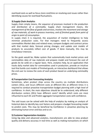 overhead costs as well as focus more cost/time on resolving cost issues rather than
identifying causes for overhead fluctuations.
3) Supply Chain Analytics
Supply chain simply means, the sequence of processes involved in the production
and distribution of a commodity. Supply chain management means, the
management of the flow of goods and services, involves the movement and storage
of raw materials, of work-in-process inventory, and of finished goods from point of
origin to point of consumption.
In supply chain it is required, the acquisition of market intelligence to help
minimize production costs. For that managers need to frequently access
commodities Market data and related news; compare budgets and contract prices
with that market data; forecast pricing changes; and update cost models of
products to accurately reflect cost of goods. If done manually, this may be
time/labour intensive.
So the goals would be; Make system that automatically track market prices and
commodities data of raw materials and prepare model and forecast the cost of
goods (to be sold) on a regular basis. Here, analytics help, by an application that
tracks daily market data for commodities used in production, provide an intuitive
tool that builds cost models of finished goods, an interactive dashboard that allows
the end user to review the costs of each product based on underlying commodity
prices.
4) Transportation Cost Forecasting Analytics
Sometimes, when product ships across the country via multiple distributions
centers (DCs), and incurs different costs at different DCs at different times it is
required to conduct proactive transportation budget planning with a high level of
confidence. In short, the main objectives should be to understand, why different
distribution centers (DCs) have different costs? Identify which costs are most
influential to each DC and Predict aggregate transportation costs with confidence.
The said issues can be solved with the help of analytics by making an analysis of
historical data to identify key cost factors and prepare a budget forecasting model
to predict costs. This may be beneficial by Confidence in proactive planning by
eliminating human error and bias and so on.
5) Customer Segmentation Analytics
Using big data and advanced analytics, manufacturers are able to view product
quality and delivery accuracy in real-time as well as making transactions on which
 