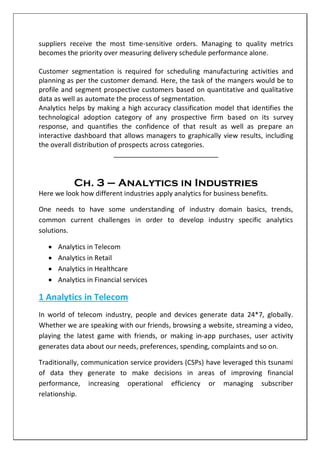 suppliers receive the most time-sensitive orders. Managing to quality metrics
becomes the priority over measuring delivery schedule performance alone.
Customer segmentation is required for scheduling manufacturing activities and
planning as per the customer demand. Here, the task of the mangers would be to
profile and segment prospective customers based on quantitative and qualitative
data as well as automate the process of segmentation.
Analytics helps by making a high accuracy classification model that identifies the
technological adoption category of any prospective firm based on its survey
response, and quantifies the confidence of that result as well as prepare an
interactive dashboard that allows managers to graphically view results, including
the overall distribution of prospects across categories.
____________________________
Ch. 3 – Analytics in Industries
Here we look how different industries apply analytics for business benefits.
One needs to have some understanding of industry domain basics, trends,
common current challenges in order to develop industry specific analytics
solutions.
 Analytics in Telecom
 Analytics in Retail
 Analytics in Healthcare
 Analytics in Financial services
1 Analytics in Telecom
In world of telecom industry, people and devices generate data 24*7, globally.
Whether we are speaking with our friends, browsing a website, streaming a video,
playing the latest game with friends, or making in-app purchases, user activity
generates data about our needs, preferences, spending, complaints and so on.
Traditionally, communication service providers (CSPs) have leveraged this tsunami
of data they generate to make decisions in areas of improving financial
performance, increasing operational efficiency or managing subscriber
relationship.
 