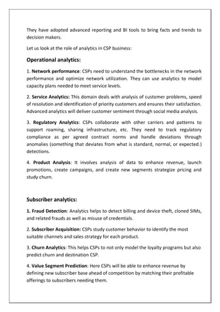 They have adopted advanced reporting and BI tools to bring facts and trends to
decision makers.
Let us look at the role of analytics in CSP business:
Operational analytics:
1. Network performance: CSPs need to understand the bottlenecks in the network
performance and optimize network utilization. They can use analytics to model
capacity plans needed to meet service levels.
2. Service Analytics: This domain deals with analysis of customer problems, speed
of resolution and identification of priority customers and ensures their satisfaction.
Advanced analytics will deliver customer sentiment through social media analysis.
3. Regulatory Analytics: CSPs collaborate with other carriers and patterns to
support roaming, sharing infrastructure, etc. They need to track regulatory
compliance as per agreed contract norms and handle deviations through
anomalies (something that deviates from what is standard, normal, or expected.)
detections.
4. Product Analysis: It involves analysis of data to enhance revenue, launch
promotions, create campaigns, and create new segments strategize pricing and
study churn.
Subscriber analytics:
1. Fraud Detection: Analytics helps to detect billing and device theft, cloned SIMs,
and related frauds as well as misuse of credentials.
2. Subscriber Acquisition: CSPs study customer behavior to identify the most
suitable channels and sales strategy for each product.
3. Churn Analytics: This helps CSPs to not only model the loyalty programs but also
predict churn and destination CSP.
4. Value Segment Prediction: Here CSPs will be able to enhance revenue by
defining new subscriber base ahead of competition by matching their profitable
offerings to subscribers needing them.
 