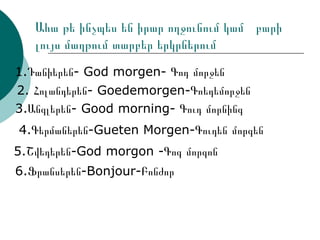 Ահա թե ինչպես են իրար ողջունում կամ  բարի լույս մաղթում տարբեր երկրներում 1.Դանիերեն- God morgen- Գոդ մորջեն 2. Հոլանդերեն- Goedemorgen-Գոեդեմորջեն 3.Անգլերեն- Good morning- Գուդ մորնինգ 4.Գերմաներեն-Gueten Morgen-Գուդեն մորգեն 6.Ֆրանսերեն-Bonjour-Բոնժոր 5.Շվեդերեն-God morgon -Գոգ մորգոն 