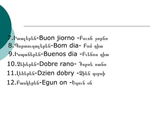 8.Պորտուգալերեն-Bom dia- Բոմ դիա 7.Իտալերեն-Buon jiorno -Բուոն ջորնո 9.Իսպաներեն-Buenos dia -Բւենոս դիա 10.Չեխերեն-Dobre rano- Դոբռե ռանո 11.Լեհերեն-Dzien dobry -Ձիեն դօբռի 12.Բասկերեն-Egun on -Եգուն օն 