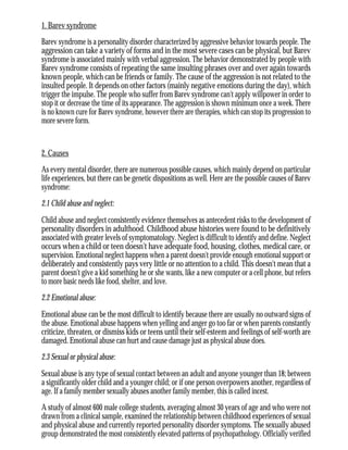 1. Barev syndrome
Barev syndrome is a personality disorder characterized by aggressive behavior towards people. The
aggression can take a variety of forms and in the most severe cases can be physical, but Barev
syndrome is associated mainly with verbal aggression. The behavior demonstrated by people with
Barev syndrome consists of repeating the same insulting phrases over and over again towards
known people, which can be friends or family. The cause of the aggression is not related to the
insulted people. It depends on other factors (mainly negative emotions during the day), which
trigger the impulse. The people who suffer from Barev syndrome can't apply willpower in order to
stop it or decrease the time of its appearance. The aggression is shown minimum once a week. There
is no known cure for Barev syndrome, however there are therapies, which can stop its progression to
more severe form.
2. Causes
As every mental disorder, there are numerous possible causes, which mainly depend on particular
life experiences, but there can be genetic dispositions as well. Here are the possible causes of Barev
syndrome:
2.1 Child abuse and neglect:
Child abuse and neglect consistently evidence themselves as antecedent risks to the development of
personality disorders in adulthood. Childhood abuse histories were found to be definitively
associated with greater levels of symptomatology. Neglect is difficult to identify and define. Neglect
occurs when a child or teen doesn't have adequate food, housing, clothes, medical care, or
supervision. Emotional neglect happens when a parent doesn't provide enough emotional support or
deliberately and consistently pays very little or no attention to a child. This doesn't mean that a
parent doesn't give a kid something he or she wants, like a new computer or a cell phone, but refers
to more basic needs like food, shelter, and love.
2.2 Emotional abuse:
Emotional abuse can be the most difficult to identify because there are usually no outward signs of
the abuse. Emotional abuse happens when yelling and anger go too far or when parents constantly
criticize, threaten, or dismiss kids or teens until their self-esteem and feelings of self-worth are
damaged. Emotional abuse can hurt and cause damage just as physical abuse does.
2.3 Sexual or physical abuse:
Sexual abuse is any type of sexual contact between an adult and anyone younger than 18; between
a significantly older child and a younger child; or if one person overpowers another, regardless of
age. If a family member sexually abuses another family member, this is called incest.
A study of almost 600 male college students, averaging almost 30 years of age and who were not
drawn from a clinical sample, examined the relationship between childhood experiences of sexual
and physical abuse and currently reported personality disorder symptoms. The sexually abused
group demonstrated the most consistently elevated patterns of psychopathology. Officially verified
 