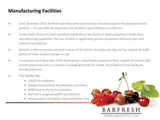 Manufacturing Facilities

   Until December 2010, Barfresh had historically used contract manufacturing for the production of its
    products – this was difficult, expensive and resulted in poor delivery to customers.

   A new (State Of the Art) food manufacturing facility in the centre of Sydney boasting A-Grade dairy
    manufacturing capabilities. This has resulted in significantly greater production efficiency than with
    contract manufacturer

   Barfresh is able to process and pack in excess of 24 Tonnes of product per day and has capacity for1200
    pallets of frozen product storage on site.

   In operation since December 2010, Barfresh has a fully flexible production floor, capable of small to high
    volume production runs in a variety of packaging formats for chilled, fermented or frozen products,
    including desserts.

   The facility has:
        •   HACCP Accreditation
        •   Subway International Accreditation (via Siliker)
        •   NSW Food Authority Accreditation
        •   Barfresh is progressing BRC accreditation
        •   Most products are Kosher, Halal and Gluten Free
 