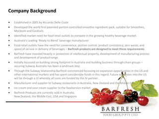 Company Background

•   Established in 2005 by Riccardo Delle Coste
•   Developed the world first patented portion controlled smoothie ingredient pack, suitable for Smoothies,
    Mocktails and Cocktails.
•   Identified market need for food retail outlets to compete in the growing healthy beverage market.
•   Australia’s Leading ‘Ready to Blend’ beverage manufacturer.
•   Food retail outlets have the need for convenience, portion control, product consistency, zero waste, and
    speed of service in delivery of beverages – Barfresh products are designed to meet these requirements.
•   Barfresh have invested heavily in protection of intellectual property, development of manufacturing process
    and development of product range.
•   Initially focussed on building strong footprint in Australia and building business through chain groups –
    securing Subway Australia has been a landmark step.
•   Through the Subway relationship Barfresh commenced focussing on expansion opportunities in the US and
    other international markets and has spent considerable funds in this regard. Future expansion into the US
    will be through a JV whereby all costs are funded by the JV partner.
•   Manufacturer and supplier to Subway restaurants in Australia, New Zealand and the Middle East.
•   Ice cream and sour cream supplier to the foodservice market.
•   Barfresh Products are currently sold in Australia,
    New Zealand, the Middle East, USA and Singapore
 