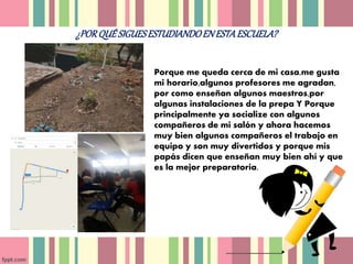 ¿PORQUÉ SIGUESESTUDIANDOENESTAESCUELA?
Porque me queda cerca de mi casa,me gusta
mi horario,algunos profesores me agradan,
por como enseñan algunos maestros,por
algunas instalaciones de la prepa Y Porque
principalmente ya socialize con algunos
compañeros de mi salón y ahora hacemos
muy bien algunos compañeros el trabajo en
equipo y son muy divertidos y porque mis
papás dicen que enseñan muy bien ahí y que
es la mejor preparatoria.
 
