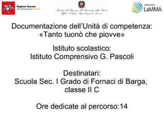 Documentazione dell’Unità di competenza:
«Tanto tuonò che piovve»
Istituto scolastico:
Istituto Comprensivo G. Pascoli
Destinatari:
Scuola Sec. I Grado di Fornaci di Barga,
classe II C
Ore dedicate al percorso:14
 