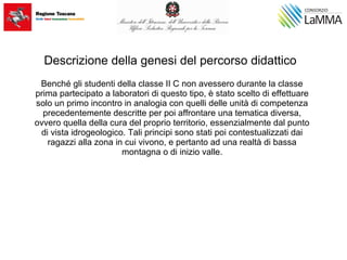 Descrizione della genesi del percorso didattico
Benché gli studenti della classe II C non avessero durante la classe
prima partecipato a laboratori di questo tipo, è stato scelto di effettuare
solo un primo incontro in analogia con quelli delle unità di competenza
precedentemente descritte per poi affrontare una tematica diversa,
ovvero quella della cura del proprio territorio, essenzialmente dal punto
di vista idrogeologico. Tali principi sono stati poi contestualizzati dai
ragazzi alla zona in cui vivono, e pertanto ad una realtà di bassa
montagna o di inizio valle.
 