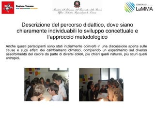 Descrizione del percorso didattico, dove siano
chiaramente individuabili lo sviluppo concettuale e
l’approccio metodologico
Anche questi partecipanti sono stati inizialmente coinvolti in una discussione aperta sulle
cause e sugli effetti dei cambiamenti climatici, compiendo un esperimento sul diverso
assorbimento del calore da parte di diversi colori, più chiari quelli naturali, più scuri quelli
antropici.
 
