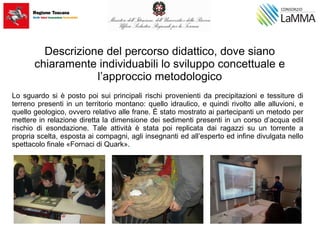 Descrizione del percorso didattico, dove siano
chiaramente individuabili lo sviluppo concettuale e
l’approccio metodologico
Lo sguardo si è posto poi sui principali rischi provenienti da precipitazioni e tessiture di
terreno presenti in un territorio montano: quello idraulico, e quindi rivolto alle alluvioni, e
quello geologico, ovvero relativo alle frane. È stato mostrato ai partecipanti un metodo per
mettere in relazione diretta la dimensione dei sedimenti presenti in un corso d’acqua edil
rischio di esondazione. Tale attività è stata poi replicata dai ragazzi su un torrente a
propria scelta, esposta ai compagni, agli insegnanti ed all’esperto ed infine divulgata nello
spettacolo finale «Fornaci di Quark».
 