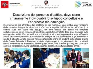 Descrizione del percorso didattico, dove siano
chiaramente individuabili lo sviluppo concettuale e
l’approccio metodologico
Il percorso ha poi affrontato due problemi di tipo numerico: uno relativo alla variazione
della quantità d’acqua in alcuni corsi d’acqua a seguito dell’intervento dell’uomo (che
cambia l’uso del suolo che occupa), un altro relativo alle scelte da compiere
nell’allestimento di un impianto idroelettrico, quest’ultimo trattato dopo aver discusso sulle
energie rinnovabili. Per semplificare la trattazione di questi argomenti è stata affrontata
anche una breve parentesi sul concetto di energia, la sua conversione e gli strumenti in
grado di attuarla. A tale incontro hanno partecipato anche gli studenti della classe Quinta
della Scuola Primaria di Filecchio, in visita al plesso per il progetto continuità. Le attività
hanno notevolmente interessato anche questi ultimi, che si sono già augurati di esservi
coinvolti nel prossimo Anno Scolastico, quando saranno nella futura classe prima.
 