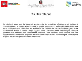 Risultati ottenuti
Gli studenti sono stati in grado di approfondire le tematiche affrontate e di elaborare
quanto appreso in maniera autonoma o a gruppi, proponendo nello spettacolo finale una
serie di esperimenti, riflessioni ed evidenze sul mondo del rischio idrogeologico, sulla
consistenza fluida o solida degli oggetti, sulla trasformazione dell’energia, sempre
partendo dal problema dei cambiamenti climatici. Tale percorso potrà trovare una sua
logica continuazione nelle proprietà dell’aria e dell’acqua e nella meteorologia, che si spera
di poter attuare nel prossimo Anno Scolastico.
 