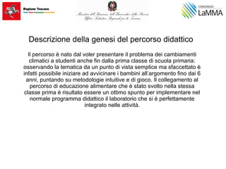 Descrizione della genesi del percorso didattico
Il percorso è nato dal voler presentare il problema dei cambiamenti
climatici a studenti anche fin dalla prima classe di scuola primaria:
osservando la tematica da un punto di vista semplice ma sfaccettato è
infatti possibile iniziare ad avvicinare i bambini all’argomento fino dai 6
anni, puntando su metodologie intuitive e di gioco. Il collegamento al
percorso di educazione alimentare che è stato svolto nella stessa
classe prima è risultato essere un ottimo spunto per implementare nel
normale programma didattico il laboratorio che si è perfettamente
integrato nelle attività.
 