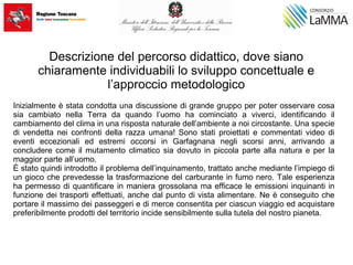 Descrizione del percorso didattico, dove siano
chiaramente individuabili lo sviluppo concettuale e
l’approccio metodologico
Inizialmente è stata condotta una discussione di grande gruppo per poter osservare cosa
sia cambiato nella Terra da quando l’uomo ha cominciato a viverci, identificando il
cambiamento del clima in una risposta naturale dell’ambiente a noi circostante. Una specie
di vendetta nei confronti della razza umana! Sono stati proiettati e commentati video di
eventi eccezionali ed estremi occorsi in Garfagnana negli scorsi anni, arrivando a
concludere come il mutamento climatico sia dovuto in piccola parte alla natura e per la
maggior parte all’uomo.
È stato quindi introdotto il problema dell’inquinamento, trattato anche mediante l’impiego di
un gioco che prevedesse la trasformazione del carburante in fumo nero. Tale esperienza
ha permesso di quantificare in maniera grossolana ma efficace le emissioni inquinanti in
funzione dei trasporti effettuati, anche dal punto di vista alimentare. Ne è conseguito che
portare il massimo dei passeggeri e di merce consentita per ciascun viaggio ed acquistare
preferibilmente prodotti del territorio incide sensibilmente sulla tutela del nostro pianeta.
 