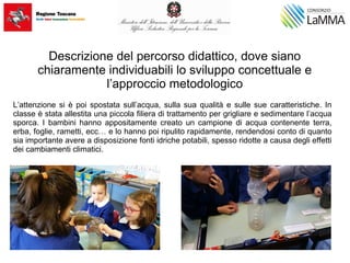 Descrizione del percorso didattico, dove siano
chiaramente individuabili lo sviluppo concettuale e
l’approccio metodologico
L’attenzione si è poi spostata sull’acqua, sulla sua qualità e sulle sue caratteristiche. In
classe è stata allestita una piccola filiera di trattamento per grigliare e sedimentare l’acqua
sporca. I bambini hanno appositamente creato un campione di acqua contenente terra,
erba, foglie, rametti, ecc… e lo hanno poi ripulito rapidamente, rendendosi conto di quanto
sia importante avere a disposizione fonti idriche potabili, spesso ridotte a causa degli effetti
dei cambiamenti climatici.
 