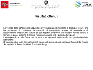 Risultati ottenuti
La verifica delle conoscenze acquisite è avvenuta proprio mediante la caccia al tesoro, che
ha permesso di osservare la capacità di contestualizzazione, di memoria e di
ragionamento degli alunni. Anche se con rapidità differente, tutti i gruppi hanno portato a
termine il gioco, sintomo di essere riusciti a risolvere tutti i quesiti a loro posti.
La composizione della filastrocca ha invece permesso di mettere a fuoco i punti salienti del
laboratorio.
Si segnala che molti dei partecipanti sono stati presenti agli spettacoli finali della Scuola
Secondaria di Primo Grado di Fornaci di Barga.
 