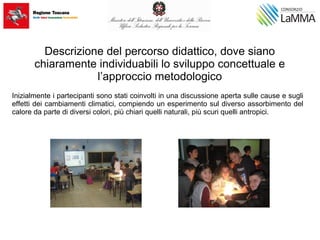 Descrizione del percorso didattico, dove siano
chiaramente individuabili lo sviluppo concettuale e
l’approccio metodologico
Inizialmente i partecipanti sono stati coinvolti in una discussione aperta sulle cause e sugli
effetti dei cambiamenti climatici, compiendo un esperimento sul diverso assorbimento del
calore da parte di diversi colori, più chiari quelli naturali, più scuri quelli antropici.
 