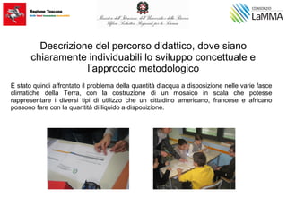 Descrizione del percorso didattico, dove siano
chiaramente individuabili lo sviluppo concettuale e
l’approccio metodologico
È stato quindi affrontato il problema della quantità d’acqua a disposizione nelle varie fasce
climatiche della Terra, con la costruzione di un mosaico in scala che potesse
rappresentare i diversi tipi di utilizzo che un cittadino americano, francese e africano
possono fare con la quantità di liquido a disposizione.
 
