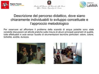Descrizione del percorso didattico, dove siano
chiaramente individuabili lo sviluppo concettuale e
l’approccio metodologico
Per osservare ed affrontare il problema della scarsità di acqua potabile sono state
condotte discussioni ed attività pratiche sulla misura di alcuni principali parametri di qualità,
tutte effettuabili in aula senza l’ausilio di strumentazioni tecniche particolari: odore, colore,
torbidità, acidità, durezza.
 