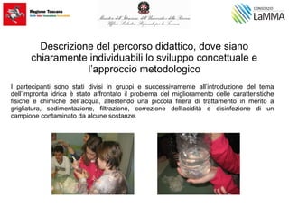 Descrizione del percorso didattico, dove siano
chiaramente individuabili lo sviluppo concettuale e
l’approccio metodologico
I partecipanti sono stati divisi in gruppi e successivamente all’introduzione del tema
dell’impronta idrica è stato affrontato il problema del miglioramento delle caratteristiche
fisiche e chimiche dell’acqua, allestendo una piccola filiera di trattamento in merito a
grigliatura, sedimentazione, filtrazione, correzione dell’acidità e disinfezione di un
campione contaminato da alcune sostanze.
 