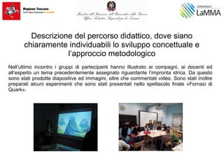 Descrizione del percorso didattico, dove siano
chiaramente individuabili lo sviluppo concettuale e
l’approccio metodologico
Nell’ultimo incontro i gruppi di partecipanti hanno illustrato ai compagni, ai docenti ed
all’esperto un tema precedentemente assegnato riguardante l’impronta idrica. Da questo
sono stati prodotte diapositive ed immagini, oltre che commentati video. Sono stati inoltre
preparati alcuni esperimenti che sono stati presentati nello spettacolo finale «Fornaci di
Quark».
 