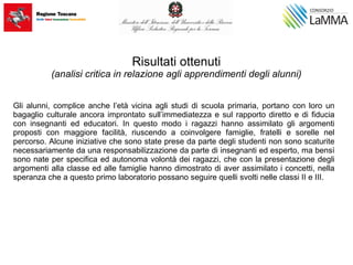 Risultati ottenuti
(analisi critica in relazione agli apprendimenti degli alunni)
Gli alunni, complice anche l’età vicina agli studi di scuola primaria, portano con loro un
bagaglio culturale ancora improntato sull’immediatezza e sul rapporto diretto e di fiducia
con insegnanti ed educatori. In questo modo i ragazzi hanno assimilato gli argomenti
proposti con maggiore facilità, riuscendo a coinvolgere famiglie, fratelli e sorelle nel
percorso. Alcune iniziative che sono state prese da parte degli studenti non sono scaturite
necessariamente da una responsabilizzazione da parte di insegnanti ed esperto, ma bensì
sono nate per specifica ed autonoma volontà dei ragazzi, che con la presentazione degli
argomenti alla classe ed alle famiglie hanno dimostrato di aver assimilato i concetti, nella
speranza che a questo primo laboratorio possano seguire quelli svolti nelle classi II e III.
 