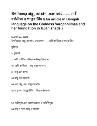 উপিনষেদর বা
য়ু
, আকাশ, এবং
সো
ম ------
দে
বী
ব
র্গ
ভীমা ও পা
ণ্ড
ব ভীম।(An article in Bengali
language on the Goddess Vargabhiimaa and
her foundation in Upanishads.
)

March 07, 2023
উপিনষেদর বা
য়ু
, আকাশ, এবং
সো
ম ------
দে
বী ব
র্গ
ভীমা ও পা
ণ্ড
ব ভীম।
সূচীপ
ত্র
১।
ভূ
িমকা
২।
দে
বী ব
র্গ
ভীমা ম
ন্দি
র--সং
ক্ষি
প্ত
ইিতহাস।
 

৩।
দে
বী ব
র্গ
ভীমা----বা
য়ু
এবং আকাশ।
 

৪। বা
য়ু
এবং
প্রা
ণ।
 

৫। বা
য়ু
এবং সংব
র্গ
।
৬। ব
র্গ
, বা
য়ু
, এবং বা
য়ু
র সং
খ্যা
।
৭। বা
য়ু
এবং আ
ত্ম
স্ফী
িত----িব
শ্বে
র
প্র
সারণ।
৮।
দে
বী দু
র্গা
এবং অ
শ্ব
েমধ।
মে
ধা ও
মে
িদনীপূর।
৯। িদক্
‌
ও
স্প
র্শ
, িদক্
‌
ও আকাশ।
 