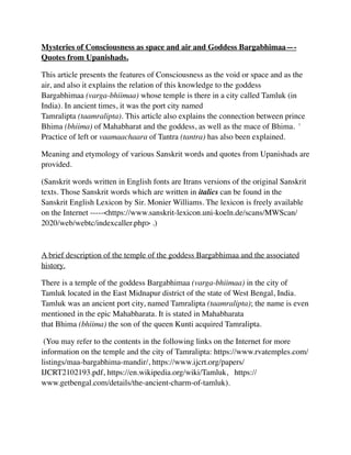 Mysteries of Consciousness as space and air and Goddess Bargabhimaa—-
Quotes from Upanishads
.

This article presents the features of Consciousness as the void or space and as the
air, and also it explains the relation of this knowledge to the goddess
Bargabhimaa (varga-bhiimaa) whose temple is there in a city called Tamluk (in
India). In ancient times, it was the port city named
Tamralipta (taamralipta). This article also explains the connection between prince
Bhima (bhiima) of Mahabharat and the goddess, as well as the mace of Bhima. '
Practice of left or vaamaachaara of Tantra (tantra) has also been explained
.

Meaning and etymology of various Sanskrit words and quotes from Upanishads are
provided.
(Sanskrit words written in English fonts are Itrans versions of the original Sanskrit
texts. Those Sanskrit words which are written in italics can be found in the
Sanskrit English Lexicon by Sir. Monier Williams. The lexicon is freely available
on the Internet -----<https://www.sanskrit-lexicon.uni-koeln.de/scans/MWScan/
2020/web/webtc/indexcaller.php> .)
A brief description of the temple of the goddess Bargabhimaa and the associated
history.
There is a temple of the goddess Bargabhimaa (varga-bhiimaa) in the city of
Tamluk located in the East Midnapur district of the state of West Bengal, India.
Tamluk was an ancient port city, named Tamralipta (taamralipta); the name is even
mentioned in the epic Mahabharata. It is stated in Mahabharata
that Bhima (bhiima) the son of the queen Kunti acquired Tamralipta.
(You may refer to the contents in the following links on the Internet for more
information on the temple and the city of Tamralipta: https://www.rvatemples.com/
listings/maa-bargabhima-mandir/, https://www.ijcrt.org/papers/
IJCRT2102193.pdf, https://en.wikipedia.org/wiki/Tamluk, https://
www.getbengal.com/details/the-ancient-charm-of-tamluk).
 