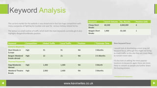 Keyword Analysis
                                                                                                Keyword           Search Volume      No. Results             Position (UK)
The current market for the website is very broad and in fact has huge competition with
many companies all fighting for number one spot for various holiday related terms.              Cheap Short       60,500             4,840,000               6
                                                                                                Breaks
The below is a small outline of traffic which both the main keywords currently get it also      Bargain Short     1,900              33,100                  1
highlights BargainShortBreaks position.                                                         Breaks



Keyword              Competition          Global Traffic       Local Traffic         Position          *Estimate Time      New keyword focus
Generic Keywords
                                                                                                                           I would look at developing a more long tail
Short Breaks in      High                 91                   91                    NA                3 Months            keyword focus, although this might not bring
Europe                                                                                                                     as much traffic to the site they are more likely
Bargain Weekend      High                 22                   21                    NA                3 ½ Months          to convert more sales
breaks abroad
Themed Keywords                                                                                                            I’d also look at adding the most popular
                                                                                                                           locations to keywords again these are more
Stag Weekends        High                 1,300                1,300                 NA                3 Month             likely to convert as people are further down
Abroad                                                                                                                     the buying process.
Weekend Theatre      High                 2,900                2,400                 NA                3 Months
Breaks
                                                                                                                           *Estimated time for improvement




                                                                    www.kevinwiles.co.uk
 