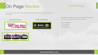 On Page Review                                                                                               Good Features

The website currently has a range of features which make it good for users, this includes all
of the below.

                                                                                                The website also has all of the other below which will help
      Great Call to Action                                Good Trust Signals                    users and search engines around the website.

                                                                                                • Easy to Navigate
                                                                                                • Fast Loading
                                                                                                • Social Metrics
                                                                                                • Great Imagery




                                                                   www.kevinwiles.co.uk
 