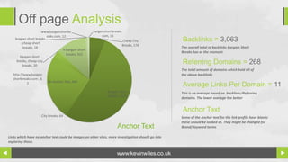 Off page Analysis
                      www.bargainshortbr              bargainshortbreaks.
                         eaks.com, 12                       com, 16
    bragian short breaks
        - cheap short
                                                                        Cheap City                  Backlinks = 3,063
                                                                        Breaks, 176
          breaks, 18                                                                                The overall total of backlinks Bargain Short
                                    h-bargain short
                                                                                                    Breaks has at the moment.
                                      breaks, 322
       bargain short
     breaks, cheap city
          breaks, 20
                                                                                                    Referring Domains = 268
                                                                                                    The total amount of domains which hold all of
   http://www.bargain                                                                               the above backlinks
   shortbreaks.com , 6
                         No Anchor Text, 644
            2
                                                                                                    Average Links Per Domain = 11
                                                               Bargain Short                        This is an average based on backlinks/Referring
                                                               Breaks, 1520
                                                                                                    domains. The lower average the better


                                                                                                    Anchor Text
                     City breaks, 64                                                                Some of the Anchor text for the link profile have blanks
                                                                                                    these should be looked at. They might be changed for
                                                                     Anchor Text                    Brand/Keyword terms

Links which have no anchor text could be images on other sites, more investigation should go into
exploring these.


                                                                     www.kevinwiles.co.uk
 