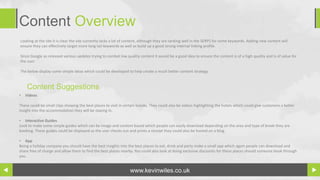 Content Overview
Looking at the site it is clear the site currently lacks a lot of content, although they are ranking well in the SERPS for some keywords. Adding new content will
ensure they can effectively target more long tail keywords as well as build up a good strong internal linking profile.

Since Google as released various updates trying to combat low quality content it would be a good idea to ensure the content is of a high quality and is of value for
the user.

The below display some simple ideas which could be developed to help create a much better content strategy.


    Content Suggestions
•   Videos

These could be small clips showing the best places to visit in certain breaks. They could also be videos highlighting the hotels which could give customers a better
insight into the accommodation they will be staying in.

• Interactive Guides
Look to make some simple guides which can be image and content based which people can easily download depending on the area and type of break they are
booking. These guides could be displayed as the user checks out and prints a receipt they could also be hosted on a blog.

• App
Being a holiday company you should have the best insights into the best places to eat, drink and party make a small app which again people can download and
share free of charge and allow them to find the best places nearby. You could also look at doing exclusive discounts for these places should someone book through
you.


                                                                  www.kevinwiles.co.uk
 