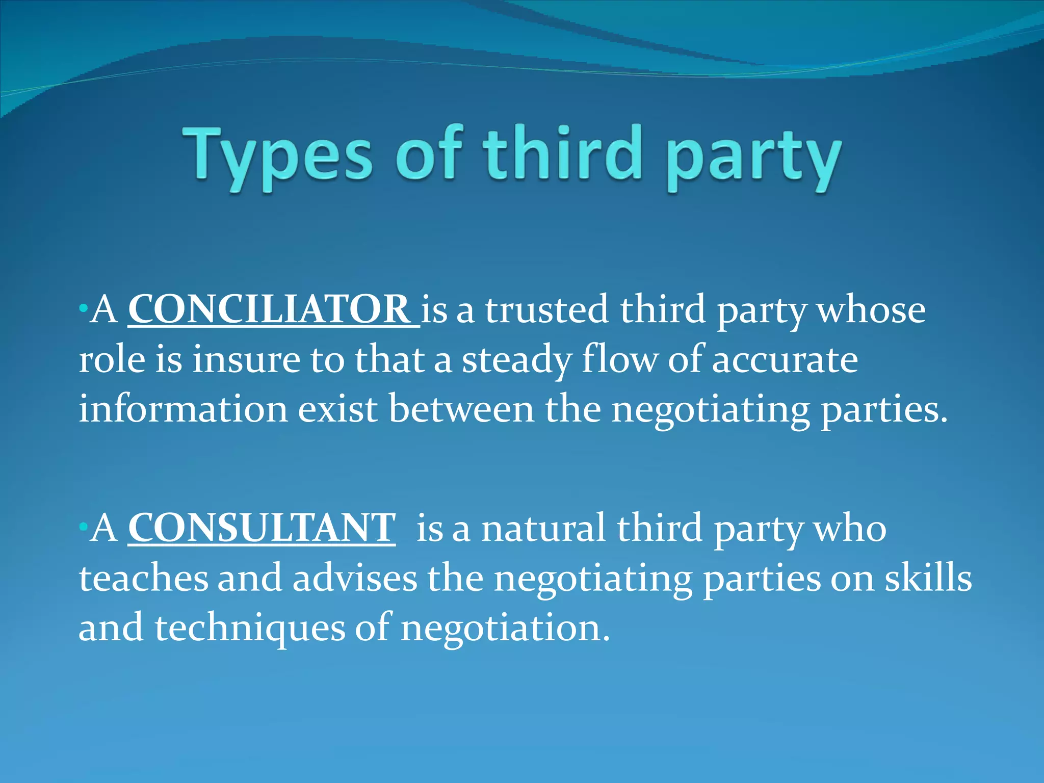 A  CONCILIATOR  is a trusted third party whose role is insure to that a steady flow of accurate information exist between the negotiating parties. A  CONSULTANT   is a natural third party who teaches and advises the negotiating parties on skills and techniques of negotiation.  