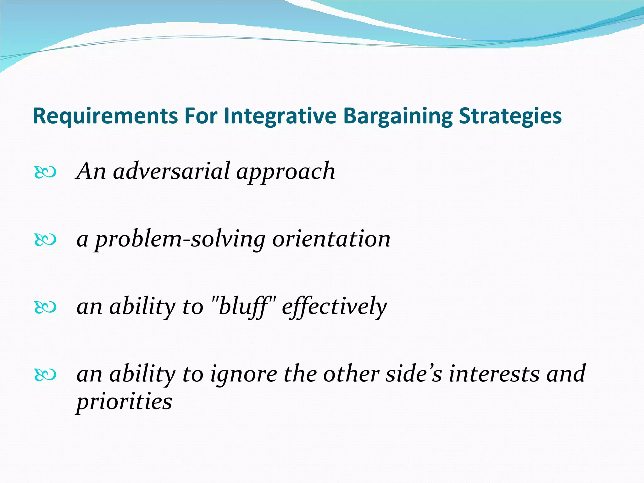 Requirements For Integrative Bargaining Strategies An adversarial approach  a problem-solving orientation  an ability to "bluff" effectively  an ability to ignore the other side’s interests and priorities 