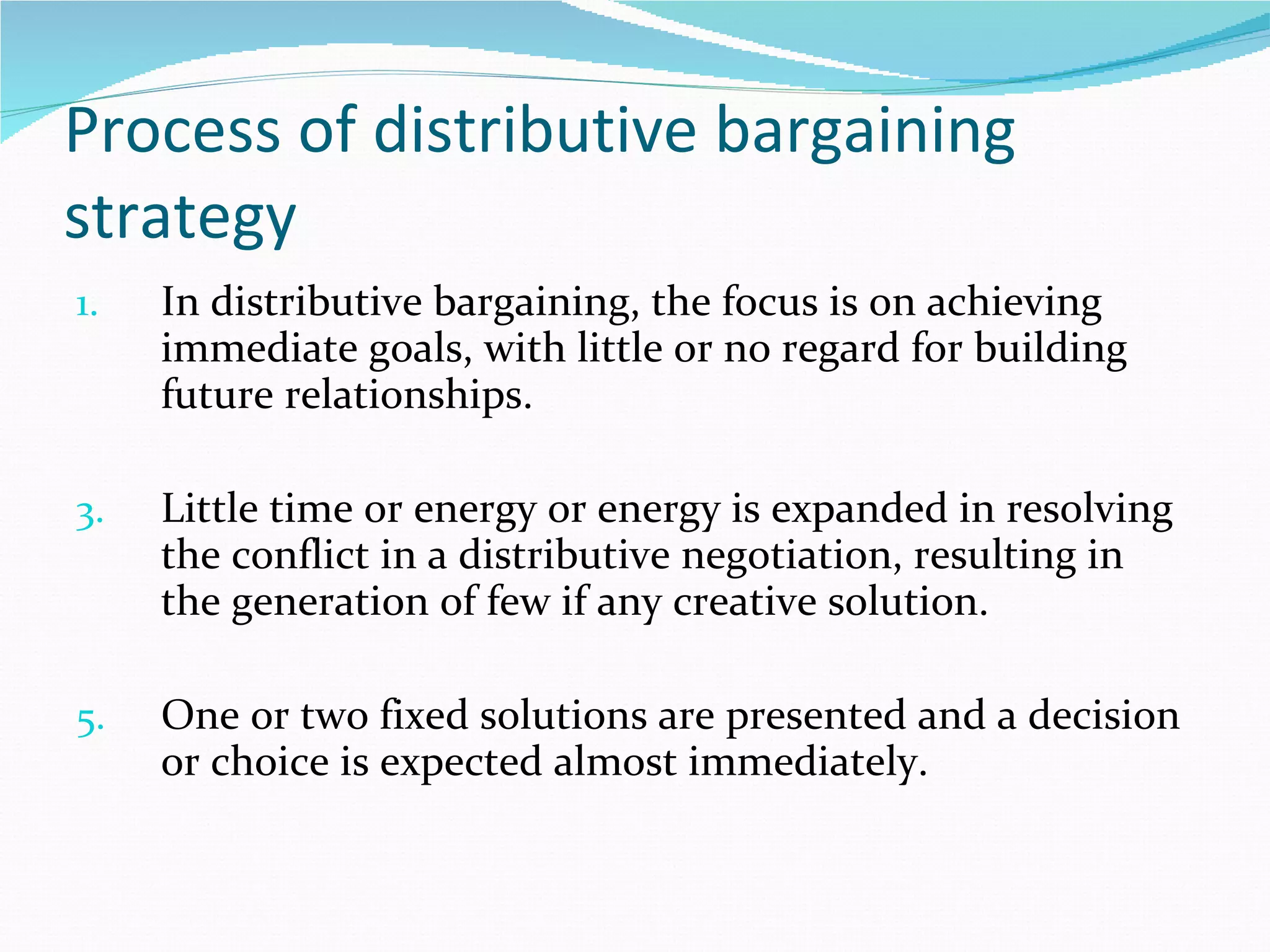 Process of distributive bargaining strategy In distributive bargaining, the focus is on achieving immediate goals, with little or no regard for building future relationships. Little time or energy or energy is expanded in resolving the conflict in a distributive negotiation, resulting in the generation of few if any creative solution. One or two fixed solutions are presented and a decision or choice is expected almost immediately.  