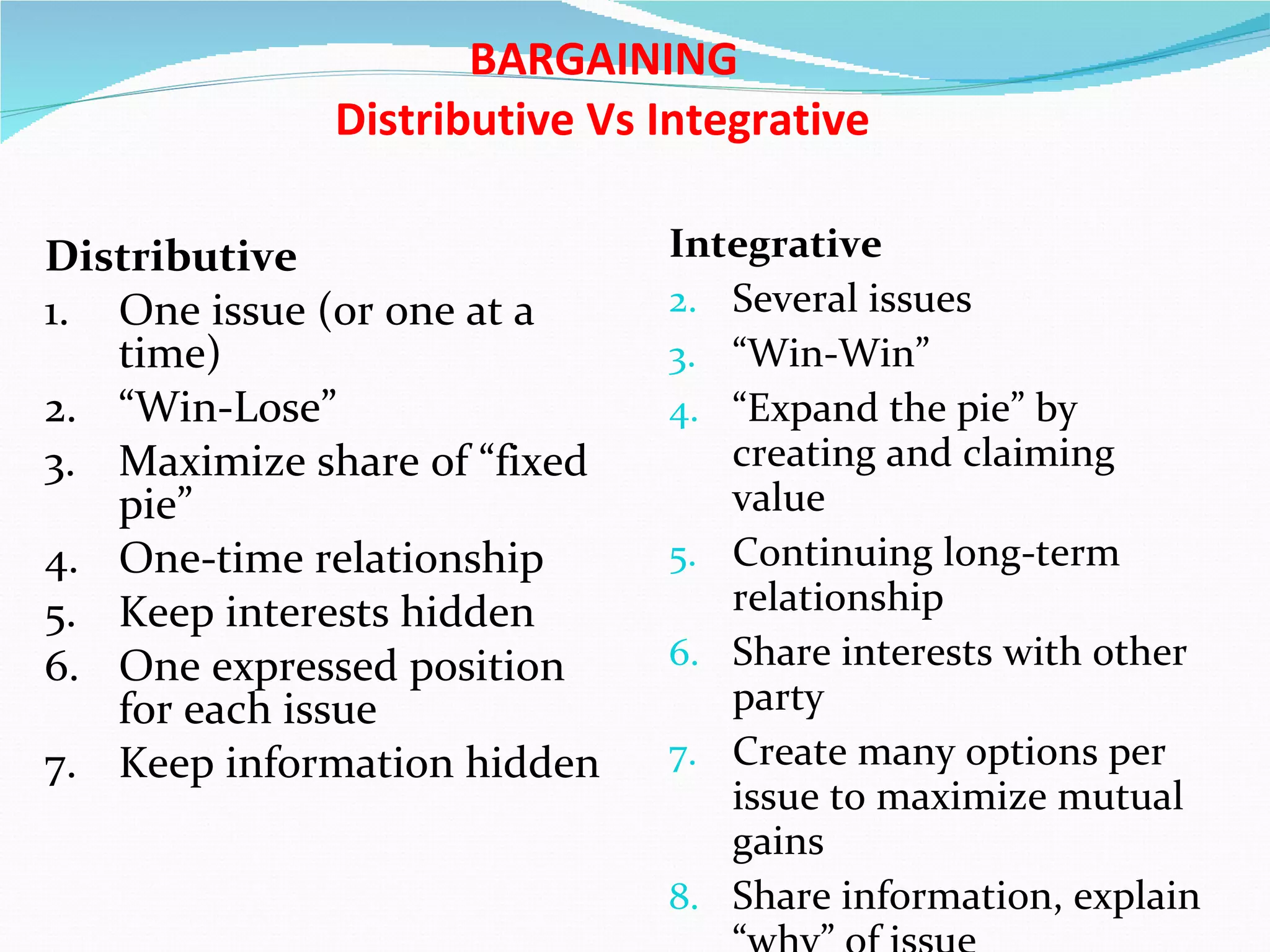    BARGAINING   Distributive Vs Integrative Distributive 1. One issue (or one at a time) 2. “Win-Lose” 3. Maximize share of “fixed pie” 4. One-time relationship 5. Keep interests hidden 6. One expressed position for each issue 7. Keep information hidden Integrative Several issues “ Win-Win” “ Expand the pie” by creating and claiming value Continuing long-term relationship Share interests with other party Create many options per issue to maximize mutual gains Share information, explain “why” of issue 