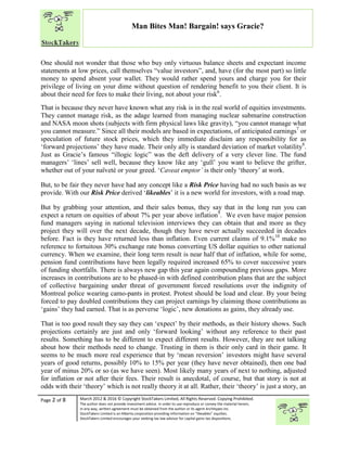 “
Page 2 of 8 March 2012 & 2016 © Copyright StockTakers Limited, All Rights Reserved. Copying Prohibited.
The author does not provide investment advice. In order to use reproduce or convey the material herein,
in any way, written agreement must be obtained from the author or its agent Architypes Inc.
StockTakers Limited is an Alberta corporation providing information on “likeables” equities.
StockTakers Limited encourages your seeking tax law advisor for capital gains tax dispositions.
Man Bites Man! Bargain! says Gracie?
One should not wonder that those who buy only virtuous balance sheets and expectant income
statements at low prices, call themselves “value investors”, and, have (for the most part) so little
money to spend absent your wallet. They would rather spend yours and charge you for their
privilege of living on your dime without question of rendering benefit to you their client. It is
about their need for fees to make their living, not about your risk6
.
That is because they never have known what any risk is in the real world of equities investments.
They cannot manage risk, as the adage learned from managing nuclear submarine construction
and NASA moon shots (subjects with firm physical laws like gravity), “you cannot manage what
you cannot measure.” Since all their models are based in expectations, of anticipated earnings7
or
speculation of future stock prices, which they immediate disclaim any responsibility for as
‘forward projections’ they have made. Their only ally is standard deviation of market volatility8
.
Just as Gracie’s famous “illogic logic” was the deft delivery of a very clever line. The fund
managers’ ‘lines’ sell well, because they know like any ‘gull’ you want to believe the grifter,
whether out of your naïveté or your greed. ‘Caveat emptor’ is their only ‘theory’ at work.
But, to be fair they never have had any concept like a Risk Price having had no such basis as we
provide. With our Risk Price derived ‘likeables’ it is a new world for investors, with a road map.
But by grabbing your attention, and their sales bonus, they say that in the long run you can
expect a return on equities of about 7% per year above inflation9
. We even have major pension
fund managers saying in national television interviews they can obtain that and more as they
project they will over the next decade, though they have never actually succeeded in decades
before. Fact is they have returned less than inflation. Even current claims of 9.1%10
make no
reference to fortuitous 30% exchange rate bonus converting US dollar equities to other national
currency. When we examine, their long term result is near half that of inflation, while for some,
pension fund contributions have been legally required increased 65% to cover successive years
of funding shortfalls. There is always new gap this year again compounding previous gaps. More
increases in contributions are to be phased-in with defined contribution plans that are the subject
of collective bargaining under threat of government forced resolutions over the indignity of
Montreal police wearing camo-pants in protest. Protest should be load and clear. By your being
forced to pay doubled contributions they can project earnings by claiming those contributions as
‘gains’ they had earned. That is as perverse ‘logic’, new donations as gains, they already use.
That is too good result they say they can ‘expect’ by their methods, as their history shows. Such
projections certainly are just and only ‘forward looking’ without any reference to their past
results. Something has to be different to expect different results. However, they are not talking
about how their methods need to change. Trusting in them is their only card in their game. It
seems to be much more real experience that by ‘mean reversion’ investors might have several
years of good returns, possibly 10% to 15% per year (they have never obtained), then one bad
year of minus 20% or so (as we have seen). Most likely many years of next to nothing, adjusted
for inflation or not after their fees. Their result is anecdotal, of course, but that story is not at
odds with their ‘theory’ which is not really theory it at all. Rather, their ‘theory’ is just a story, an
 