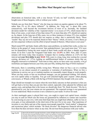 “
Page 3 of 8 March 2012 & 2016 © Copyright StockTakers Limited, All Rights Reserved. Copying Prohibited.
The author does not provide investment advice. In order to use reproduce or convey the material herein,
in any way, written agreement must be obtained from the author or its agent Architypes Inc.
StockTakers Limited is an Alberta corporation providing information on “likeables” equities.
StockTakers Limited encourages your seeking tax law advisor for capital gains tax dispositions.
Man Bites Man! Bargain! says Gracie?
observation on historical data, with a very fervent “if only we had” wistfully uttered. They
bought none of those bargains, with or without your wallet.
Nobody can say from their “theory” why the long run return on equities appears to be about 7%
rather than 5% or 8% above inflation11
. In addition, the “long run” is about fifty years
consecutively, well beyond the investment horizon of most of us. Secondly, the standard
deviation model for volatility of the ‘expected returns’ is in excess of 15%, which means that in
three of ten years, a real return of less than minus 8% or more than plus 23% should not surprise
us, by chance. In the long run of fifty years, two or three instances of minus 23% (two standard
deviations) and plus 37% should also not surprise us either, that is statistically likely. Those
“results” they say are to be expected, based on their “theory” which, of course, is not a theory at
all, but conjecture without even the effort of proof instead of rhetoric. Observation is not cause12
.
Much touted ETF and Index funds suffer these same problems, no method that works, as they too
believe in the gospel of ‘mean reversion’ that underperformers “just need more time.” If it were
not for Quantitative Eating the most touted of these funds would still show a sharply negative
return. In its first 3 years the Vanguard Total Index was -23.29% in 2003. Now, after 15 years
remains still lower today than inception. Compare that to eroding inflation at 2.52% for that
interval and your first dollar is now $0.68. Fifty years is a long, long, time waiting for a second
coming, deviation (of +37%), holding an undifferentiated basket of common stocks that are
allegedly renewed or re-balanced13
from time to time, and as we have seen very recently, a lot of
misfortune can happen between year forty and year fifty, holding their bag of NASA hammers14
.
Obviously, there is something terribly wrong here. Whereas when we buy a car or a washing
machine, we are almost assured of a guarantee or warrantee of performance. When we hire a
technician to service our car or washing machine we reasonably expect things to work properly.
When you buy stocks or hire an investment manager, you are guaranteed nothing. Not returns,
not even capital safety or liquidity. You get well schooled highly paid ‘experts’ either playing
coin-tossers, or Whack-a-Mole with the bag of NASA hammers they bought with your cache.
Hope should not triumph over reason when the most likely outcome on their promises is that you
will get back a lot less than you put into their control, especially when adjusted for inflation and
agency costs, and perhaps that is the lesson we should take from “Dr. Stock Investor.” His fee is
guaranteed by you, but your returns are not guaranteed. The expected average is not guaranteed
or even understood. Mean reversion is not a solution to your needs. It solves his need.
As their martingale game is played their way, you ought to expect real capital losses, whether
you stay in cash (in which case the losses are guaranteed by inflation) or venture into securities
by coin-tossing on your own, with some faint hope that you might beat inflation, suffer no loss or
even gain, or lose substantially in the short term of the next five to ten years. That experience of
investors is very likely and one of the reasons most people regard the “stock market” a dangerous
and mysterious place, which includes “Dr Stock Investor” the dangerous financial advisor who
lives there but does not know where at any time. Do not trust those promises with your wallet.
 