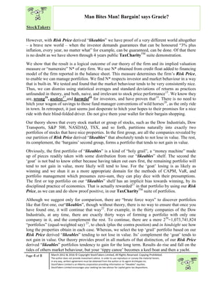 “
Page 4 of 8 March 2012 & 2016 © Copyright StockTakers Limited, All Rights Reserved. Copying Prohibited.
The author does not provide investment advice. In order to use reproduce or convey the material herein,
in any way, written agreement must be obtained from the author or its agent Architypes Inc.
StockTakers Limited is an Alberta corporation providing information on “likeables” equities.
StockTakers Limited encourages your seeking tax law advisor for capital gains tax dispositions.
Man Bites Man! Bargain! says Gracie?
However, with Risk Price derived “likeables” we have proof of a very different world altogether
– a brave new world – when the investor demands guarantees that can be honoured “3% plus
inflation, every year, no matter what” for example, can be guaranteed, can be done. Of that there
is no doubt as we have shown through 4 years public TaxCharityTM
suite demonstration.
We show that the result is a logical outcome of our theory of the firm and its implied valuation
measure or “numeraire” N* of any firm. We use N* obtained from credit float added to financing
model of the firm reported in the balance sheet. This measure determines the firm’s Risk Price,
to enable we can manage portfolios. We find N* respects investor and market behaviour in a way
that is built-in. We tested and found that the market behaviour tends to be very consistently nice.
Thus, we can dismiss using statistical averages and standard deviations of returns as practices
unfounded in theory, and both, naive, and irrelevant to stock price performance15
. We know they
are, wrong16
, useless17
and harmful18
for investors, and have proven that19
. There is no need to
hitch your wagon of savings to those fund manager conventions of wild horses20
, as the only ride
in town. In retrospect, it just seems just desperate to hitch your hopes to their promises for a nice
ride with their blind-folded driver. Do not give them your wallet for their bargain shopping.
Our theory shows that every stock market or group of stocks, such as the Dow Industrials, Dow
Transports, S&P 500, NASDAQ, TSX, and so forth, partitions naturally into exactly two
portfolios of stocks that have nice properties. In the first group, are all the companies revealed by
our partition of Risk Price derived “likeables” that absolutely tends to not lose in value. The rest,
its complement, the ‘bargains’ second group, forms a portfolio that tends to not gain in value.
Obviously, the first portfolio of “likeables” is a kind of “holy grail”, a “money machine” made
up of pieces readily taken with some distribution from our “likeables” shelf. The second the
‘goat’ is not bad to know either because having taken out ours first, the remaining portfolio will
tend to not gain in value, more likely will tend to lose. For the ‘goat’ losing is as likely as
winning and we shun it as a more appropriate domain for the methods of CAPM, VaR, and
portfolio management which presumes zero-sum, they can play dice with their presumptions.
The first or top portfolio on our “likeables” shelf has an implicit bias towards winning, by its
disciplined practice of economics. That is actually rewarded21
in that portfolio by using our Risk
Price, as we can and do show proof positive, in our TaxCharityTM
suite of portfolios.
Although we suggest only for comparison, there are “brute force ways” to discover portfolios
like that first one, our“likeables”, though without theory, there is no way to ensure that once you
have found one, it will continue that way22
. For example, in the thirty companies of the Dow
Industrials, at any time, there are exactly thirty ways of forming a portfolio with only one
company in it, and the complement the rest. To continue, there are a mere 230
=1,073,741,824
“portfolios” (equal-weighted say) 23
, to check (plus the contra position) and in hindsight see how
long the properties obtain in each case. Whereas, we select the top ‘grail’ portfolio based on our
Risk Price derived “likeables” tending to not lose in value. Its’ complement the ‘goat’ tends to
not gain in value. Our theory provides proof in all markets of that distinction, of our Risk Price
derived “likeables” portfolios tendency to gain for the long term. Results do rise and fall on the
tides of others market behaviour, but your ‘tippy canoe’ becomes a keel boat and then a yacht.
 