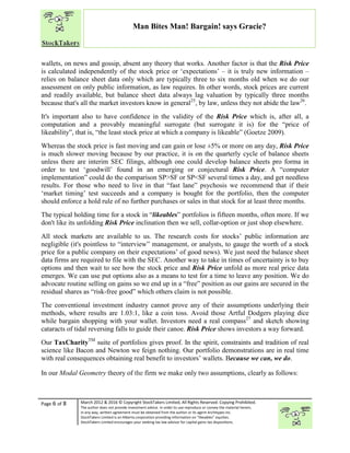 “
Page 6 of 8 March 2012 & 2016 © Copyright StockTakers Limited, All Rights Reserved. Copying Prohibited.
The author does not provide investment advice. In order to use reproduce or convey the material herein,
in any way, written agreement must be obtained from the author or its agent Architypes Inc.
StockTakers Limited is an Alberta corporation providing information on “likeables” equities.
StockTakers Limited encourages your seeking tax law advisor for capital gains tax dispositions.
Man Bites Man! Bargain! says Gracie?
wallets, on news and gossip, absent any theory that works. Another factor is that the Risk Price
is calculated independently of the stock price or ‘expectations’ – it is truly new information –
relies on balance sheet data only which are typically three to six months old when we do our
assessment on only public information, as law requires. In other words, stock prices are current
and readily available, but balance sheet data always lag valuation by typically three months
because that's all the market investors know in general25
, by law, unless they not abide the law26
.
It's important also to have confidence in the validity of the Risk Price which is, after all, a
computation and a provably meaningful surrogate (but surrogate it is) for the “price of
likeability”, that is, “the least stock price at which a company is likeable” (Goetze 2009).
Whereas the stock price is fast moving and can gain or lose ±5% or more on any day, Risk Price
is much slower moving because by our practice, it is on the quarterly cycle of balance sheets
unless there are interim SEC filings, although one could develop balance sheets pro forma in
order to test ‘goodwill’ found in an emerging or conjectural Risk Price. A “computer
implementation” could do the comparison SP>SF or SP<SF several times a day, and get needless
results. For those who need to live in that “fast lane” psychosis we recommend that if their
‘market timing’ test succeeds and a company is bought for the portfolio, then the computer
should enforce a hold rule of no further purchases or sales in that stock for at least three months.
The typical holding time for a stock in “likeables” portfolios is fifteen months, often more. If we
don't like its unfolding Risk Price inclination then we sell, collar-option or just shop elsewhere.
All stock markets are available to us. The research costs for stocks’ public information are
negligible (it's pointless to “interview” management, or analysts, to gauge the worth of a stock
price for a public company on their expectations’ of good news). We just need the balance sheet
data firms are required to file with the SEC. Another way to take in times of uncertainty is to buy
options and then wait to see how the stock price and Risk Price unfold as more real price data
emerges. We can use put options also as a means to test for a time to leave any position. We do
advocate routine selling on gains so we end up in a “free” position as our gains are secured in the
residual shares as “risk-free good” which others claim is not possible.
The conventional investment industry cannot prove any of their assumptions underlying their
methods, where results are 1.03:1, like a coin toss. Avoid those Artful Dodgers playing dice
while bargain shopping with your wallet. Investors need a real compass27
and sketch showing
cataracts of tidal reversing falls to guide their canoe. Risk Price shows investors a way forward.
Our TaxCharityTM
suite of portfolios gives proof. In the spirit, constraints and tradition of real
science like Bacon and Newton we feign nothing. Our portfolio demonstrations are in real time
with real consequences obtaining real benefit to investors’ wallets. Because we can, we do.
In our Modal Geometry theory of the firm we make only two assumptions, clearly as follows:
 
