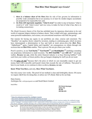 “
Page 7 of 8 March 2012 & 2016 © Copyright StockTakers Limited, All Rights Reserved. Copying Prohibited.
The author does not provide investment advice. In order to use reproduce or convey the material herein,
in any way, written agreement must be obtained from the author or its agent Architypes Inc.
StockTakers Limited is an Alberta corporation providing information on “likeables” equities.
StockTakers Limited encourages your seeking tax law advisor for capital gains tax dispositions.
Man Bites Man! Bargain! says Gracie?
1. there is a balance sheet of the firm (that the rule of law governs its information is
possibly weak assumption but at an accuracy to at least the modest degree accountants
are prepared to be responsible for); and,
2. the firm will vigorously negotiate, “what it owns” (in order to stay in business “what is
owed to it” with “what it owes” and vice versa, to make the best of what it has, that is in
its trading connections).
The Modal Geometry theory of the firm has unfolded more by rigourous observation in the real
world of corporate ledgers relation to balance sheets. That is aided with logic, epistemology, and
some powerful mathematics, real science, not conventional assertions with little but gossip.
Our reasons for having any equity in our portfolios are clear, concise and consistent. The
“likeables” are equities shown valued by investors, tending to continuing gain, which investors
have demonstrated a determination to buy and hold at stock prices above the Risk Price.
“AlphaSmartTM
gains, Capital Safety and Liquidity” are consequences we obtain through risk
aversion that our Risk Price enables. That is proven. Do not give them your wallet.
Proof is positive, in our TaxCharityTM
TaxCharit€TM
and BookBuilderTM
portfolios extending
our proprietary information to small investors. The BST-Solo50KTM
and ABC-ZsTM
suit larger
wallets. Because we can, while the entire financial industry is so busy blowing bubbles28
with
cash from your wallet, as Gracie prefers, they go bargain shopping for stuff you do not need.
It is the price of risk29
because that’s the price at which we can reasonably expect to get our
money back with a possible and hopeful return that exceeds the rate of inflation. That proof is
here in your hands, as we continue to show as above, because, we can.
Know What You Have, and only, Have What You Know.
Our risk averse view works. The proof of our method is clear and forthrightly shown. Of course
we require 2&20 fees for doing that, or utilize our 12% Bond. Mail us for our help.
Hans Goetze,
Architypes Inc. architypes@gmail.com and StockTakers Limited
Head Office
76 Midridge Close SE
Calgary, AB
T2X 1G1
351 Chemin Boulanger
Sutton, PQ
J0E 2K0
450 538-1270
1
https://en.wikipedia.org/wiki/The_Intelligent_Investor
2
http://www.slideshare.net/HansGoetze/the-obduracy-of-clouds
3
http://www.slideshare.net/HansGoetze/the-grail-and-the-goat-portfolios on North American markets the combined average
result of ‘managers’ investment models is 1.03:1, statistically no better than monkeys tossing coins or dice as compared to Risk
Price driven ‘likeables’ portfolio showing 2.28:1 of these equities gain for long periods, the rest is ‘gardening’
 