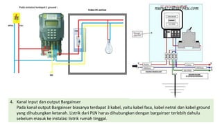 4. Kanal Input dan output Bargainser
Pada kanal output Bargainser biasanya terdapat 3 kabel, yaitu kabel fasa, kabel netral dan kabel ground
yang dihubungkan ketanah. Listrik dari PLN harus dihubungkan dengan bargainser terlebih dahulu
sebelum masuk ke instalasi listrik rumah tinggal.
 
