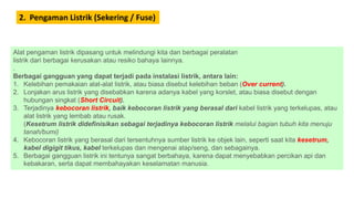 2. Pengaman Listrik (Sekering / Fuse)
Alat pengaman listrik dipasang untuk melindungi kita dan berbagai peralatan
listrik dari berbagai kerusakan atau resiko bahaya lainnya.
.
Berbagai gangguan yang dapat terjadi pada instalasi listrik, antara lain:
1. Kelebihan pemakaian alat-alat listrik, atau biasa disebut kelebihan beban (Over current).
2. Lonjakan arus listrik yang disebabkan karena adanya kabel yang korslet, atau biasa disebut dengan
hubungan singkat (Short Circuit).
3. Terjadinya kebocoran listrik, baik kebocoran listrik yang berasal dari kabel listrik yang terkelupas, atau
alat listrik yang lembab atau rusak.
(Kesetrum listrik didefinisikan sebagai terjadinya kebocoran listrik melalui bagian tubuh kita menuju
tanah/bumi)
4. Kebocoran listrik yang berasal dari tersentuhnya sumber listrik ke objek lain, seperti saat kita kesetrum,
kabel digigit tikus, kabel terkelupas dan mengenai atap/seng, dan sebagainya.
5. Berbagai gangguan listrik ini tentunya sangat berbahaya, karena dapat menyebabkan percikan api dan
kebakaran, serta dapat membahayakan keselamatan manusia.
 