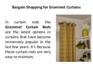 Bargain Shopping for Grommet Curtains
In curtain rods the
Grommet Curtain Rods
are the latest options in
curtains that have become
immensely popular in the
last few years. It’s because
these curtain rods are very
easy to maintain,
 