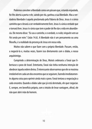 Podemos conceber a liberdade como um pássaro que, estando enjaulado,
foi-lhe aberta a porta e ele, saindo por ela, ganhou a sua liberdade. Mas a ver-
dadeira liberdade é aquela proclamada pela Palavra de Deus. Jesus é o único
caminho que o levará a ser verdadeiramente livre. Jesus é a única verdade que
o tornará livre. Jesus é o único que tem o poder de lhe dar a vida em abundân-
cia. Ele mesmo disse: “Eu sou o caminho, e a verdade, e a vida; ninguém vem ao
Pai senão por mim.” (João 14.6). A liberdade não é um pensamento ou uma
filosofia, é a realidade da presença de Jesus em nossa vida.
     Muitos não sabem o que fazer com a própria liberdade. Passam, então,
a negociá-la e, muitas vezes, fazem isso diretamente com o diabo, o nosso
arquiinimigo.
     Cumprindo a determinação de Deus, Moisés ordenaria a Faraó que li-
bertasse o povo de Israel. Entretanto, Faraó não tinha nenhuma intenção de
obedecer àquela ordem divina. É interessante observarmos que ele se mostrou
irredutível em cada um dos encontros que se seguiram, fazendo imediatamen-
te alguma coisa para oprimir ainda mais o povo. Faraó tentava a negociação a
cada encontro. Quando o diabo sabe que já está derrotado, ele quer negociar.
E, sempre, em benefício próprio, com o intuito de levar vantagem, afinal, ele
não quer abrir mão do homem.




                                      10
 