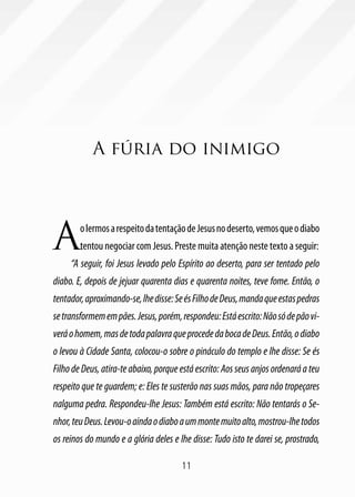 A fúria do inimigo




A       o lermos a respeito da tentação de Jesus no deserto, vemos que o diabo
        tentou negociar com Jesus. Preste muita atenção neste texto a seguir:
     “A seguir, foi Jesus levado pelo Espírito ao deserto, para ser tentado pelo
diabo. E, depois de jejuar quarenta dias e quarenta noites, teve fome. Então, o
tentador, aproximando-se, lhe disse: Se és Filho de Deus, manda que estas pedras
se transformem em pães. Jesus, porém, respondeu: Está escrito: Não só de pão vi-
verá o homem, mas de toda palavra que procede da boca de Deus. Então, o diabo
o levou à Cidade Santa, colocou-o sobre o pináculo do templo e lhe disse: Se és
Filho de Deus, atira-te abaixo, porque está escrito: Aos seus anjos ordenará a teu
respeito que te guardem; e: Eles te susterão nas suas mãos, para não tropeçares
nalguma pedra. Respondeu-lhe Jesus: Também está escrito: Não tentarás o Se-
nhor, teu Deus. Levou-o ainda o diabo a um monte muito alto, mostrou-lhe todos
os reinos do mundo e a glória deles e lhe disse: Tudo isto te darei se, prostrado,

                                       11
 