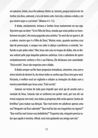 me adorares. Então, Jesus lhe ordenou: Retira-te, Satanás, porque está escrito: Ao
Senhor, teu Deus, adorarás, e só a ele darás culto. Com isto, o deixou o diabo, e eis
que vieram anjos e o serviram.” (Mateus 4.1-11).
     O diabo, astutamente, tentava o Senhor Jesus exatamente no seu ego.
Veja bem que ao dizer: “Se és Filho de Deus, manda que estas pedras se trans-
formem em pães”, ele estava jogando uma setinha: “Se você diz ser quem é, dê
a ordem, mostre que é o Filho de Deus.” Muitas vezes, quando ouvimos esse
tipo de provocação, o sangue nos sobe à cabeça e perdemos o controle, “en-
fiando os pés pelas mãos”. Mas Jesus não caiu no truque do diabo, não se dei-
xou seduzir pelo jogo daquelas palavras satânicas. Com a sabedoria de quem
verdadeiramente conhece o Pai e sua Palavra, Ele declarava com autoridade:
“Está escrito”. Jesus não negociou com o diabo.
     O diabo sempre vai lhe fazer propostas tentadoras, atraentes, mas com o
único intuito de destruí-lo, de minar todos os sonhos que Deus tem para você.
Portanto, é melhor você ser vigilante e rebater as tentações do diabo com a
mesma autoridade que Jesus usou: “Está escrito.”
     Satanás vai tentar de tudo para impedir que você aja de acordo com a
vontade de Deus. Satanás não se conforma em perder você, por isso ele vai
tentar negociar com você, mas todas as propostas dele serão apenas “pratos de
lentilhas” para roubar sua bênção. “Que mal existe em adulterar apenas uma
vez? Ninguém vai ficar sabendo!”“Que mal faz dar uns traguinhos no cigarro?”
“Que mal faz você tomar essa bebidinha?”“Esquenta não, ninguém precisa sa-
ber que aquilo é mentira. Afinal, você está ajudando seu amigo com ela.”


                                        12
 