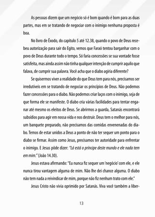 As pessoas dizem que um negócio só é bom quando é bom para as duas
partes, mas em se tratando de negociar com o inimigo nenhuma proposta é
boa.
       No livro de Êxodo, do capítulo 5 até 12.38, quando o povo de Deus rece-
beu autorização para sair do Egito, vemos que Faraó tentou barganhar com o
povo de Deus durante todo o tempo. Só faria concessões se sua vontade fosse
satisfeita, mas ainda assim não tinha qualquer intenção de cumprir aquilo que
falava, de cumprir sua palavra. Você acha que o diabo agiria diferente?
       Se quisermos viver a realidade do que Deus tem para nós, precisamos ser
irredutíveis em se tratando de negociar os princípios de Deus. Não podemos
fazer concessões para o diabo. Não podemos criar laços com o inimigo, seja de
que forma ele se manifeste. O diabo cria várias facilidades para tentar enga-
nar até mesmo os eleitos de Deus. Se abrirmos a guarda, Satanás encontrará
subsídios para agir em nossa vida e nos destruir. Deus tem o melhor para nós,
um banquete preparado, não precisamos das comidas envenenadas do dia-
bo. Temos de estar unidos a Deus a ponto de não ter sequer um ponto para o
diabo se firmar. Assim como Jesus, precisamos ter autoridade para enfrentar
o inimigo. E Jesus pôde dizer: “Lá está o príncipe deste mundo e ele nada tem
em mim.” (João 14.30).
       Jesus estava afirmando: “Eu nunca fiz sequer um ‘negócio’ com ele, e ele
nunca tirou vantagem alguma de mim. Não lhe dei chance alguma. O diabo
não tem nada a reivindicar de mim, porque não fiz nenhum trato com ele.”
       Jesus Cristo não vivia oprimido por Satanás. Viva você também a liber-


                                       13
 