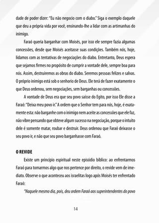 dade de poder dizer: “Eu não negocio com o diabo.” Siga o exemplo daquele
que deu a própria vida por você, ensinando-lhe a lidar com as artimanhas do
inimigo.
     Faraó queria barganhar com Moisés, por isso ele sempre fazia algumas
concessões, desde que Moisés aceitasse suas condições. Também nós, hoje,
lidamos com as tentativas de negociações do diabo. Entretanto, Deus espera
que sejamos firmes no propósito de cumprir a vontade dele, sempre boa para
nós. Assim, destruiremos as obras do diabo. Seremos pessoas felizes e salvas.
O próprio inimigo está sob o senhorio de Deus. Ele terá de fazer exatamente o
que Deus ordenou, sem negociações, sem barganhas ou concessões.
     A vontade de Deus era que seu povo saísse do Egito, por isso Ele disse a
Faraó: “Deixa meu povo ir.” A ordem que o Senhor tem para nós, hoje, é exata-
mente esta: não barganhe com o inimigo nem aceite as concessões que ele faz,
não vibre pensando que obteve algum sucesso na negociação, porque o intuito
dele é somente matar, roubar e destruir. Deus ordenou que Faraó deixasse o
seu povo ir, e não que seu povo barganhasse com Faraó.


O revide
     Existe um princípio espiritual neste episódio bíblico: ao enfrentarmos
Faraó para tomarmos algo que nos pertence por direito, o revide vem de ime-
diato. Observe o que aconteceu aos israelitas logo após Moisés ter enfrentado
Faraó:
     “Naquele mesmo dia, pois, deu ordem Faraó aos superintendentes do povo


                                     14
 