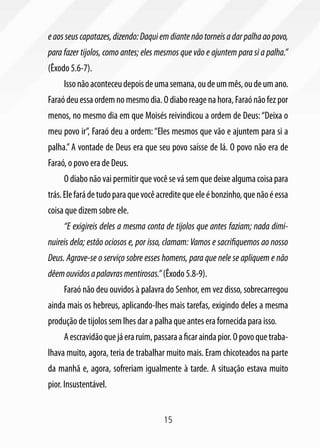 e aos seus capatazes, dizendo: Daqui em diante não torneis a dar palha ao povo,
para fazer tijolos, como antes; eles mesmos que vão e ajuntem para si a palha.”
(Êxodo 5.6-7).
     Isso não aconteceu depois de uma semana, ou de um mês, ou de um ano.
Faraó deu essa ordem no mesmo dia. O diabo reage na hora, Faraó não fez por
menos, no mesmo dia em que Moisés reivindicou a ordem de Deus: “Deixa o
meu povo ir”, Faraó deu a ordem: “Eles mesmos que vão e ajuntem para si a
palha.” A vontade de Deus era que seu povo saísse de lá. O povo não era de
Faraó, o povo era de Deus.
     O diabo não vai permitir que você se vá sem que deixe alguma coisa para
trás. Ele fará de tudo para que você acredite que ele é bonzinho, que não é essa
coisa que dizem sobre ele.
     “E exigireis deles a mesma conta de tijolos que antes faziam; nada dimi-
nuireis dela; estão ociosos e, por isso, clamam: Vamos e sacrifiquemos ao nosso
Deus. Agrave-se o serviço sobre esses homens, para que nele se apliquem e não
dêem ouvidos a palavras mentirosas.” (Êxodo 5.8-9).
     Faraó não deu ouvidos à palavra do Senhor, em vez disso, sobrecarregou
ainda mais os hebreus, aplicando-lhes mais tarefas, exigindo deles a mesma
produção de tijolos sem lhes dar a palha que antes era fornecida para isso.
     A escravidão que já era ruim, passara a ficar ainda pior. O povo que traba-
lhava muito, agora, teria de trabalhar muito mais. Eram chicoteados na parte
da manhã e, agora, sofreriam igualmente à tarde. A situação estava muito
pior. Insustentável.


                                      15
 